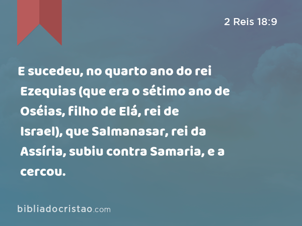 E sucedeu, no quarto ano do rei Ezequias (que era o sétimo ano de Oséias, filho de Elá, rei de Israel), que Salmanasar, rei da Assíria, subiu contra Samaria, e a cercou. - 2 Reis 18:9