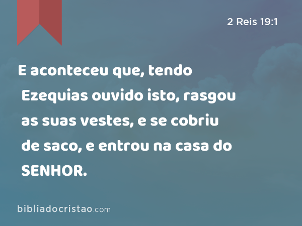 E aconteceu que, tendo Ezequias ouvido isto, rasgou as suas vestes, e se cobriu de saco, e entrou na casa do SENHOR. - 2 Reis 19:1