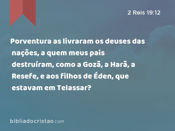 Porventura as livraram os deuses das nações, a quem meus pais destruíram, como a Gozã, a Harã, a Resefe, e aos filhos de Éden, que estavam em Telassar? - 2 Reis 19:12