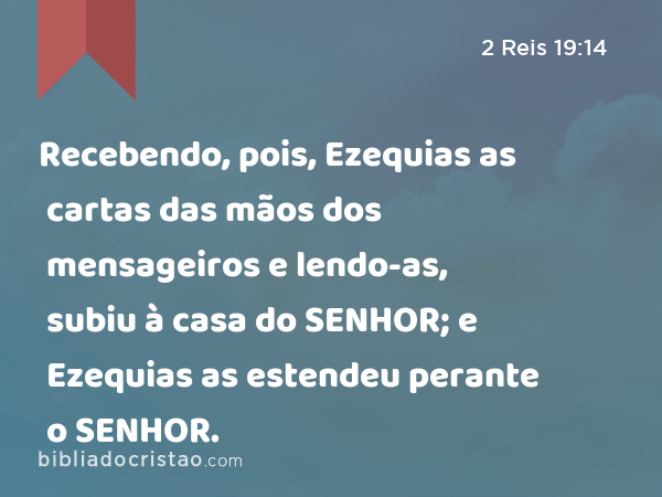 Recebendo, pois, Ezequias as cartas das mãos dos mensageiros e lendo-as, subiu à casa do SENHOR; e Ezequias as estendeu perante o SENHOR. - 2 Reis 19:14