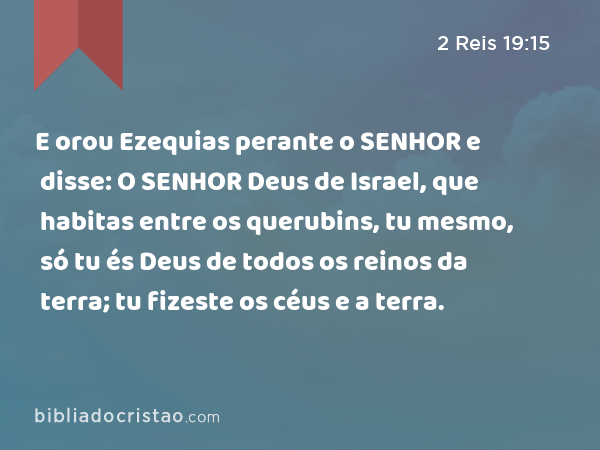 E orou Ezequias perante o SENHOR e disse: O SENHOR Deus de Israel, que habitas entre os querubins, tu mesmo, só tu és Deus de todos os reinos da terra; tu fizeste os céus e a terra. - 2 Reis 19:15