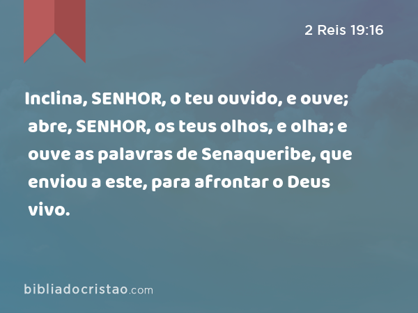 Inclina, SENHOR, o teu ouvido, e ouve; abre, SENHOR, os teus olhos, e olha; e ouve as palavras de Senaqueribe, que enviou a este, para afrontar o Deus vivo. - 2 Reis 19:16