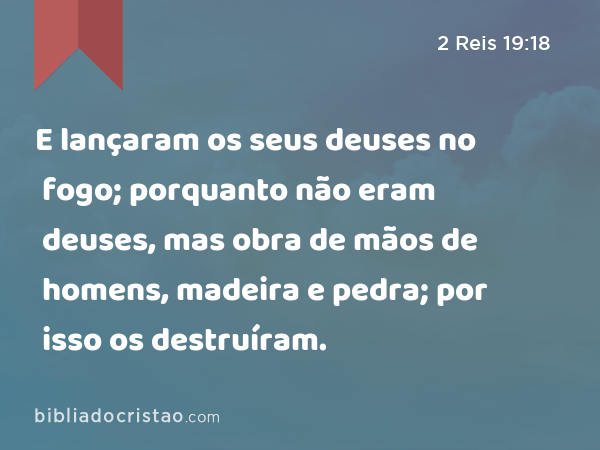 E lançaram os seus deuses no fogo; porquanto não eram deuses, mas obra de mãos de homens, madeira e pedra; por isso os destruíram. - 2 Reis 19:18