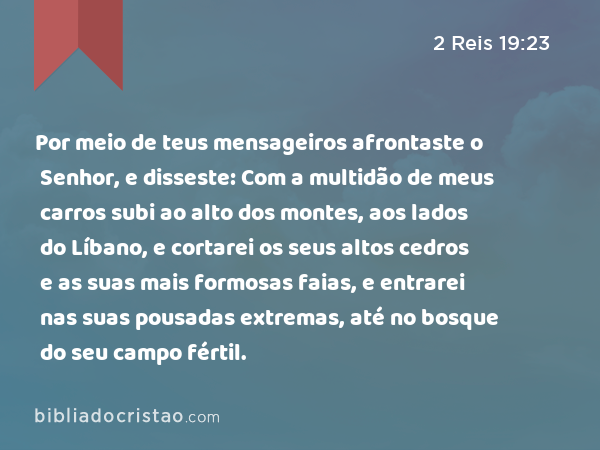 Por meio de teus mensageiros afrontaste o Senhor, e disseste: Com a multidão de meus carros subi ao alto dos montes, aos lados do Líbano, e cortarei os seus altos cedros e as suas mais formosas faias, e entrarei nas suas pousadas extremas, até no bosque do seu campo fértil. - 2 Reis 19:23