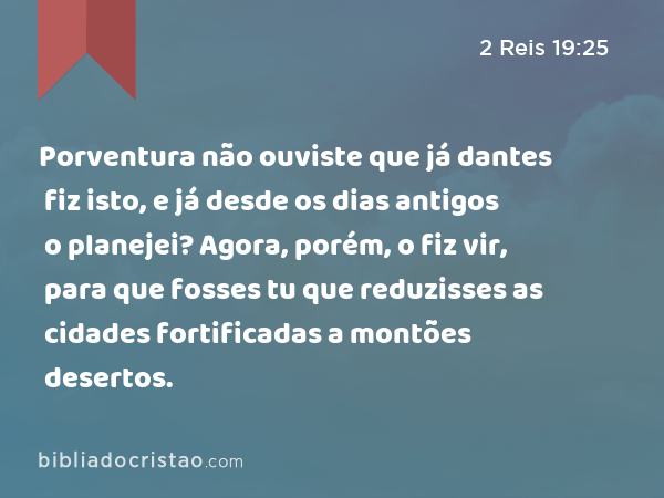 Porventura não ouviste que já dantes fiz isto, e já desde os dias antigos o planejei? Agora, porém, o fiz vir, para que fosses tu que reduzisses as cidades fortificadas a montões desertos. - 2 Reis 19:25