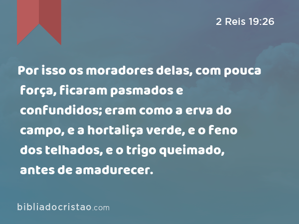 Por isso os moradores delas, com pouca força, ficaram pasmados e confundidos; eram como a erva do campo, e a hortaliça verde, e o feno dos telhados, e o trigo queimado, antes de amadurecer. - 2 Reis 19:26