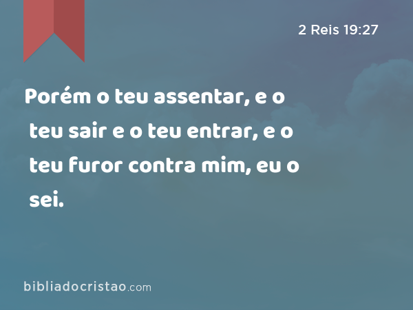 Porém o teu assentar, e o teu sair e o teu entrar, e o teu furor contra mim, eu o sei. - 2 Reis 19:27