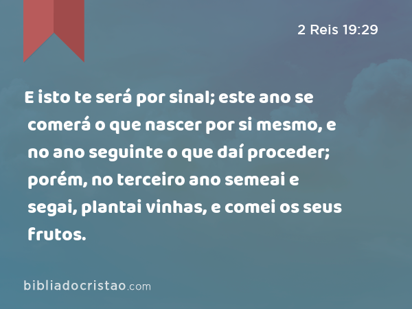 E isto te será por sinal; este ano se comerá o que nascer por si mesmo, e no ano seguinte o que daí proceder; porém, no terceiro ano semeai e segai, plantai vinhas, e comei os seus frutos. - 2 Reis 19:29