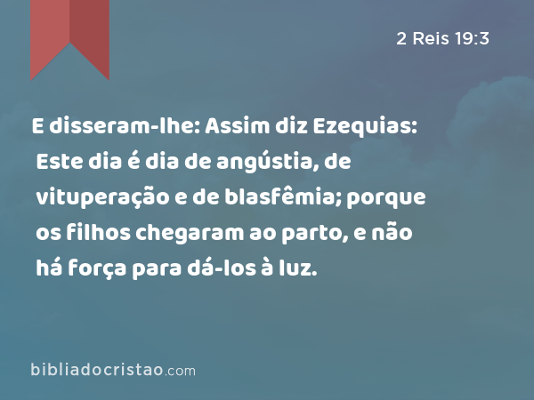 E disseram-lhe: Assim diz Ezequias: Este dia é dia de angústia, de vituperação e de blasfêmia; porque os filhos chegaram ao parto, e não há força para dá-los à luz. - 2 Reis 19:3