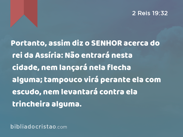 Portanto, assim diz o SENHOR acerca do rei da Assíria: Não entrará nesta cidade, nem lançará nela flecha alguma; tampouco virá perante ela com escudo, nem levantará contra ela trincheira alguma. - 2 Reis 19:32