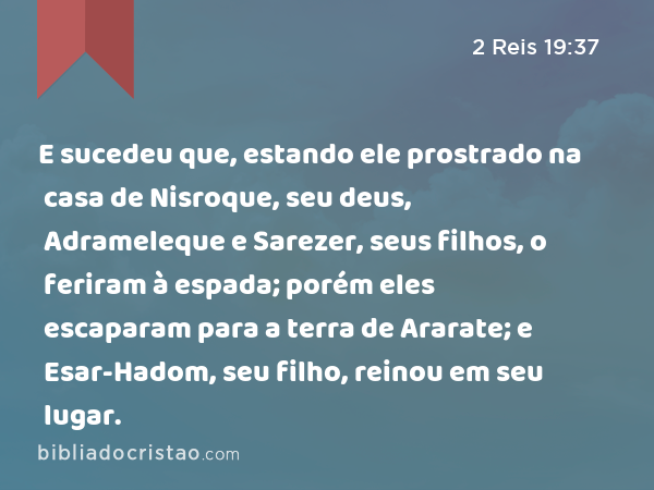 E sucedeu que, estando ele prostrado na casa de Nisroque, seu deus, Adrameleque e Sarezer, seus filhos, o feriram à espada; porém eles escaparam para a terra de Ararate; e Esar-Hadom, seu filho, reinou em seu lugar. - 2 Reis 19:37