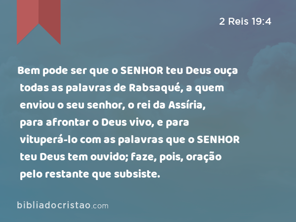 Bem pode ser que o SENHOR teu Deus ouça todas as palavras de Rabsaqué, a quem enviou o seu senhor, o rei da Assíria, para afrontar o Deus vivo, e para vituperá-lo com as palavras que o SENHOR teu Deus tem ouvido; faze, pois, oração pelo restante que subsiste. - 2 Reis 19:4