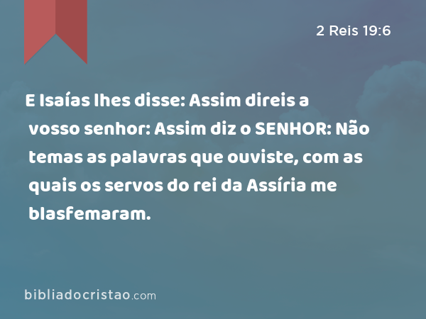 E Isaías lhes disse: Assim direis a vosso senhor: Assim diz o SENHOR: Não temas as palavras que ouviste, com as quais os servos do rei da Assíria me blasfemaram. - 2 Reis 19:6