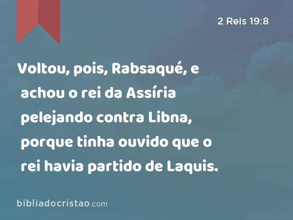 Voltou, pois, Rabsaqué, e achou o rei da Assíria pelejando contra Libna, porque tinha ouvido que o rei havia partido de Laquis. - 2 Reis 19:8