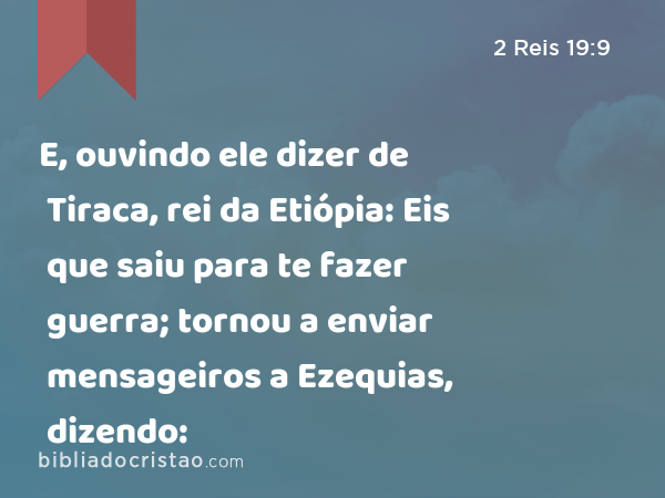 E, ouvindo ele dizer de Tiraca, rei da Etiópia: Eis que saiu para te fazer guerra; tornou a enviar mensageiros a Ezequias, dizendo: - 2 Reis 19:9