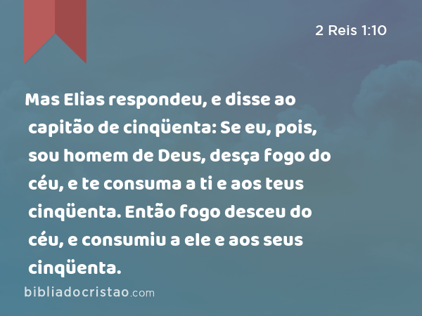 Mas Elias respondeu, e disse ao capitão de cinqüenta: Se eu, pois, sou homem de Deus, desça fogo do céu, e te consuma a ti e aos teus cinqüenta. Então fogo desceu do céu, e consumiu a ele e aos seus cinqüenta. - 2 Reis 1:10