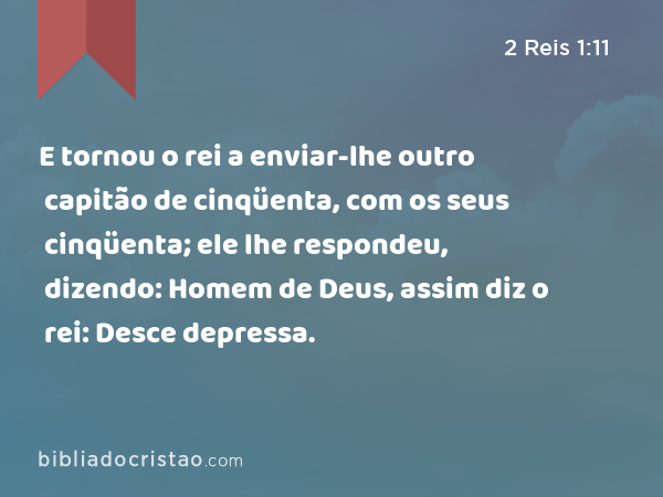 E tornou o rei a enviar-lhe outro capitão de cinqüenta, com os seus cinqüenta; ele lhe respondeu, dizendo: Homem de Deus, assim diz o rei: Desce depressa. - 2 Reis 1:11