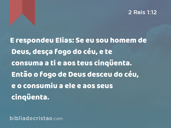 E respondeu Elias: Se eu sou homem de Deus, desça fogo do céu, e te consuma a ti e aos teus cinqüenta. Então o fogo de Deus desceu do céu, e o consumiu a ele e aos seus cinqüenta. - 2 Reis 1:12