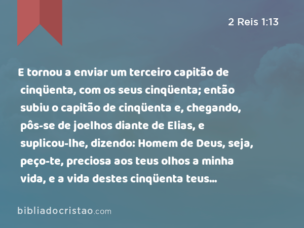 E tornou a enviar um terceiro capitão de cinqüenta, com os seus cinqüenta; então subiu o capitão de cinqüenta e, chegando, pôs-se de joelhos diante de Elias, e suplicou-lhe, dizendo: Homem de Deus, seja, peço-te, preciosa aos teus olhos a minha vida, e a vida destes cinqüenta teus servos. - 2 Reis 1:13