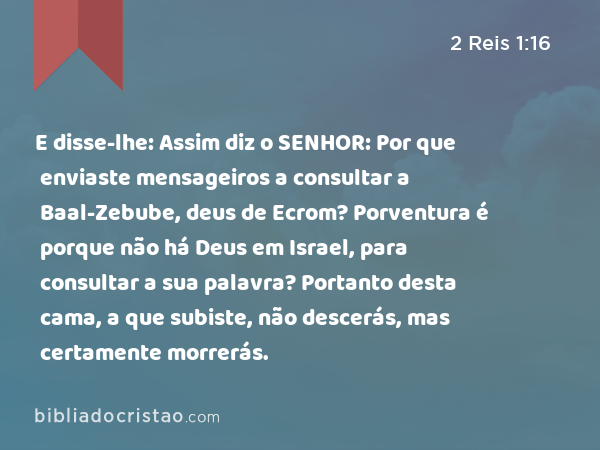 E disse-lhe: Assim diz o SENHOR: Por que enviaste mensageiros a consultar a Baal-Zebube, deus de Ecrom? Porventura é porque não há Deus em Israel, para consultar a sua palavra? Portanto desta cama, a que subiste, não descerás, mas certamente morrerás. - 2 Reis 1:16