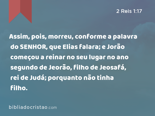 Assim, pois, morreu, conforme a palavra do SENHOR, que Elias falara; e Jorão começou a reinar no seu lugar no ano segundo de Jeorão, filho de Jeosafá, rei de Judá; porquanto não tinha filho. - 2 Reis 1:17