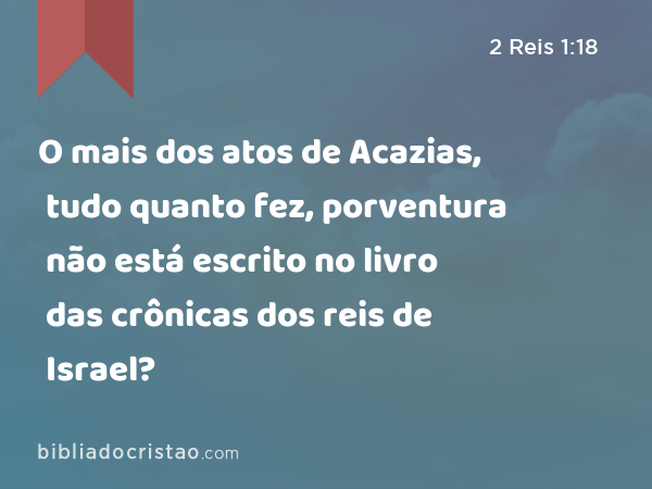 O mais dos atos de Acazias, tudo quanto fez, porventura não está escrito no livro das crônicas dos reis de Israel? - 2 Reis 1:18