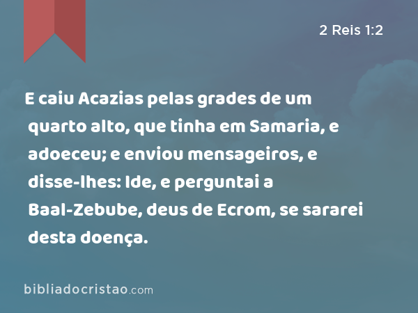 E caiu Acazias pelas grades de um quarto alto, que tinha em Samaria, e adoeceu; e enviou mensageiros, e disse-lhes: Ide, e perguntai a Baal-Zebube, deus de Ecrom, se sararei desta doença. - 2 Reis 1:2