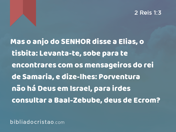 Mas o anjo do SENHOR disse a Elias, o tisbita: Levanta-te, sobe para te encontrares com os mensageiros do rei de Samaria, e dize-lhes: Porventura não há Deus em Israel, para irdes consultar a Baal-Zebube, deus de Ecrom? - 2 Reis 1:3