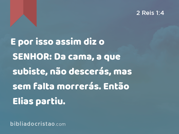 E por isso assim diz o SENHOR: Da cama, a que subiste, não descerás, mas sem falta morrerás. Então Elias partiu. - 2 Reis 1:4