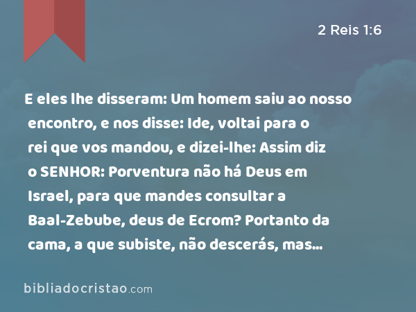 E eles lhe disseram: Um homem saiu ao nosso encontro, e nos disse: Ide, voltai para o rei que vos mandou, e dizei-lhe: Assim diz o SENHOR: Porventura não há Deus em Israel, para que mandes consultar a Baal-Zebube, deus de Ecrom? Portanto da cama, a que subiste, não descerás, mas sem falta morrerás. - 2 Reis 1:6