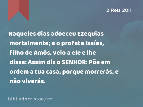 Naqueles dias adoeceu Ezequias mortalmente; e o profeta Isaías, filho de Amós, veio a ele e lhe disse: Assim diz o SENHOR: Põe em ordem a tua casa, porque morrerás, e não viverás. - 2 Reis 20:1