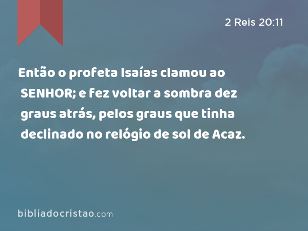 Então o profeta Isaías clamou ao SENHOR; e fez voltar a sombra dez graus atrás, pelos graus que tinha declinado no relógio de sol de Acaz. - 2 Reis 20:11