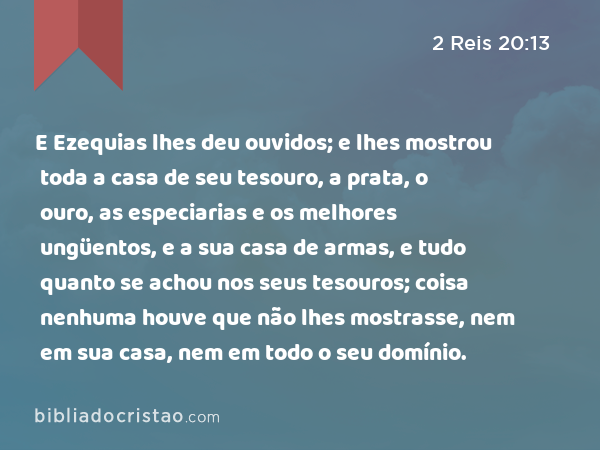 E Ezequias lhes deu ouvidos; e lhes mostrou toda a casa de seu tesouro, a prata, o ouro, as especiarias e os melhores ungüentos, e a sua casa de armas, e tudo quanto se achou nos seus tesouros; coisa nenhuma houve que não lhes mostrasse, nem em sua casa, nem em todo o seu domínio. - 2 Reis 20:13