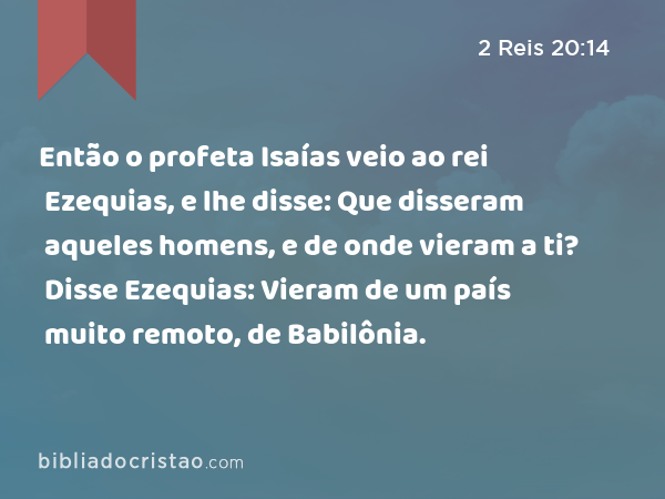 Então o profeta Isaías veio ao rei Ezequias, e lhe disse: Que disseram aqueles homens, e de onde vieram a ti? Disse Ezequias: Vieram de um país muito remoto, de Babilônia. - 2 Reis 20:14