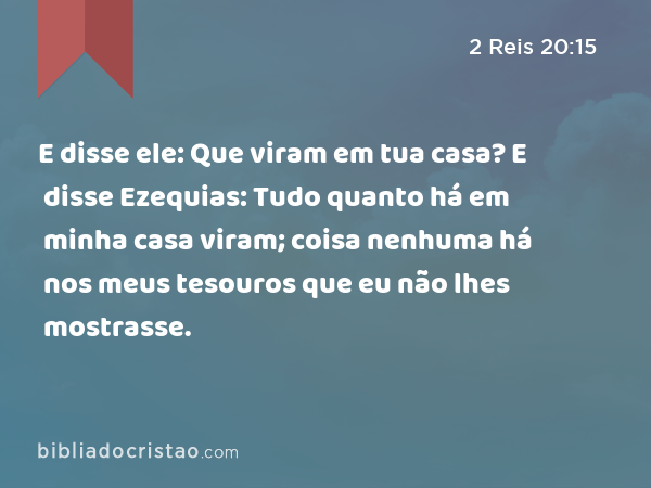 E disse ele: Que viram em tua casa? E disse Ezequias: Tudo quanto há em minha casa viram; coisa nenhuma há nos meus tesouros que eu não lhes mostrasse. - 2 Reis 20:15