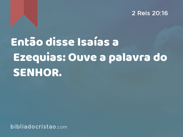 Então disse Isaías a Ezequias: Ouve a palavra do SENHOR. - 2 Reis 20:16