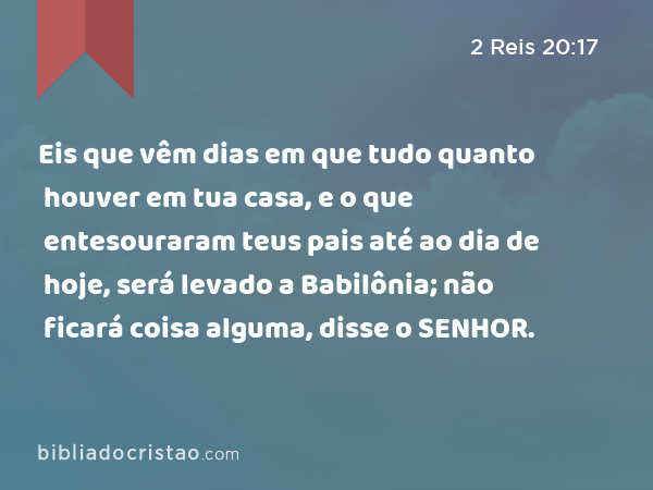 Eis que vêm dias em que tudo quanto houver em tua casa, e o que entesouraram teus pais até ao dia de hoje, será levado a Babilônia; não ficará coisa alguma, disse o SENHOR. - 2 Reis 20:17