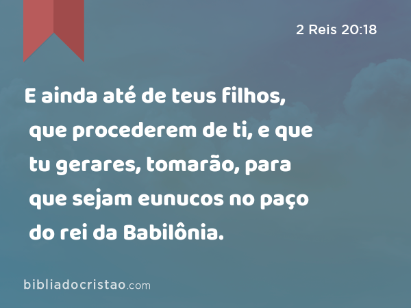 E ainda até de teus filhos, que procederem de ti, e que tu gerares, tomarão, para que sejam eunucos no paço do rei da Babilônia. - 2 Reis 20:18