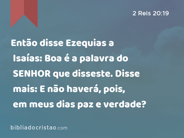 Então disse Ezequias a Isaías: Boa é a palavra do SENHOR que disseste. Disse mais: E não haverá, pois, em meus dias paz e verdade? - 2 Reis 20:19