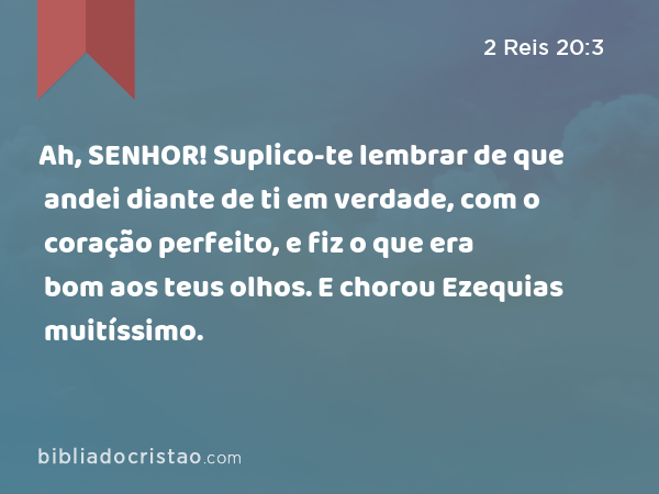 Ah, SENHOR! Suplico-te lembrar de que andei diante de ti em verdade, com o coração perfeito, e fiz o que era bom aos teus olhos. E chorou Ezequias muitíssimo. - 2 Reis 20:3