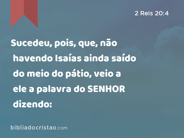 Sucedeu, pois, que, não havendo Isaías ainda saído do meio do pátio, veio a ele a palavra do SENHOR dizendo: - 2 Reis 20:4