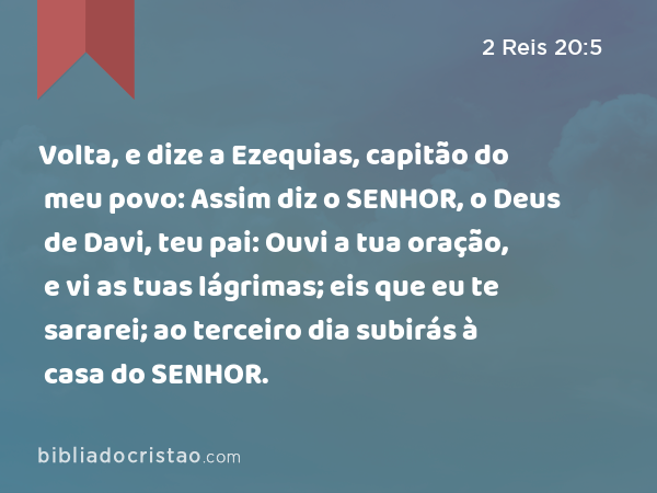 Volta, e dize a Ezequias, capitão do meu povo: Assim diz o SENHOR, o Deus de Davi, teu pai: Ouvi a tua oração, e vi as tuas lágrimas; eis que eu te sararei; ao terceiro dia subirás à casa do SENHOR. - 2 Reis 20:5