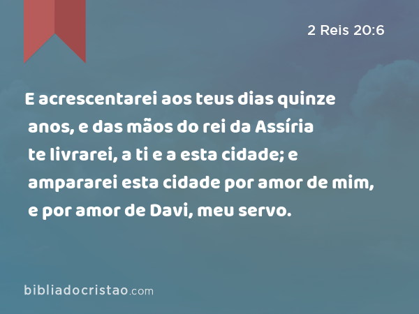 E acrescentarei aos teus dias quinze anos, e das mãos do rei da Assíria te livrarei, a ti e a esta cidade; e ampararei esta cidade por amor de mim, e por amor de Davi, meu servo. - 2 Reis 20:6