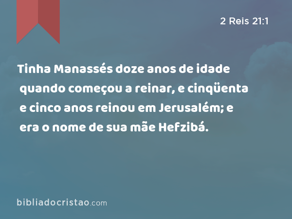 Tinha Manassés doze anos de idade quando começou a reinar, e cinqüenta e cinco anos reinou em Jerusalém; e era o nome de sua mãe Hefzibá. - 2 Reis 21:1