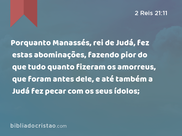 Porquanto Manassés, rei de Judá, fez estas abominações, fazendo pior do que tudo quanto fizeram os amorreus, que foram antes dele, e até também a Judá fez pecar com os seus ídolos; - 2 Reis 21:11