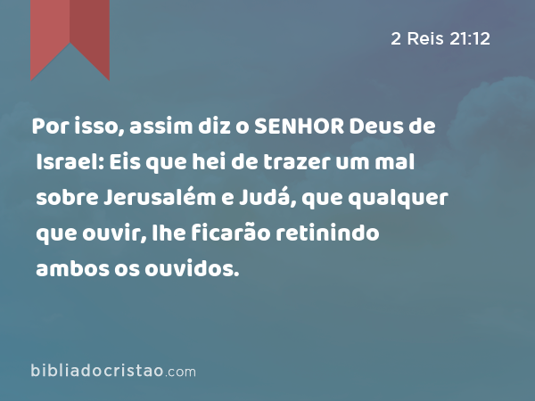 Por isso, assim diz o SENHOR Deus de Israel: Eis que hei de trazer um mal sobre Jerusalém e Judá, que qualquer que ouvir, lhe ficarão retinindo ambos os ouvidos. - 2 Reis 21:12