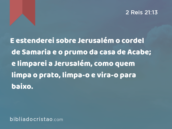 E estenderei sobre Jerusalém o cordel de Samaria e o prumo da casa de Acabe; e limparei a Jerusalém, como quem limpa o prato, limpa-o e vira-o para baixo. - 2 Reis 21:13