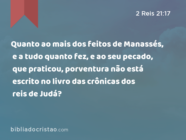 Quanto ao mais dos feitos de Manassés, e a tudo quanto fez, e ao seu pecado, que praticou, porventura não está escrito no livro das crônicas dos reis de Judá? - 2 Reis 21:17