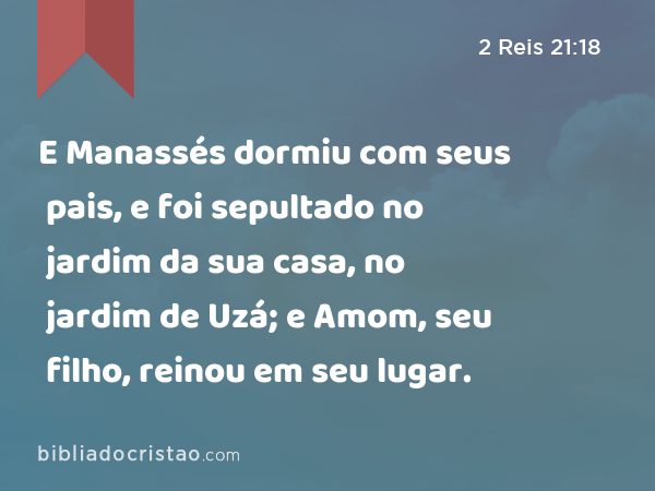 E Manassés dormiu com seus pais, e foi sepultado no jardim da sua casa, no jardim de Uzá; e Amom, seu filho, reinou em seu lugar. - 2 Reis 21:18