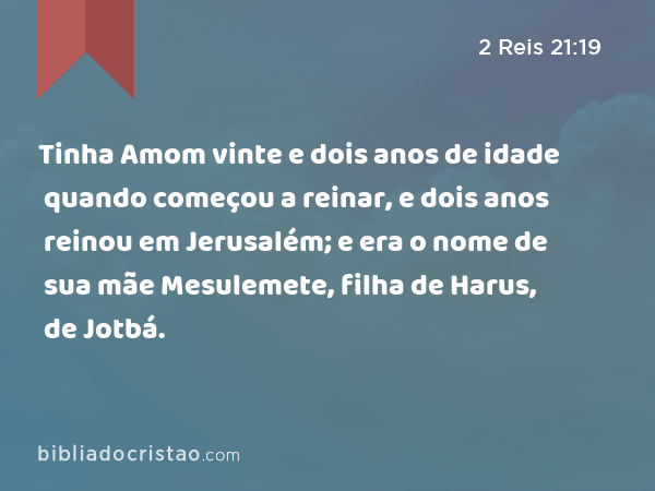 Tinha Amom vinte e dois anos de idade quando começou a reinar, e dois anos reinou em Jerusalém; e era o nome de sua mãe Mesulemete, filha de Harus, de Jotbá. - 2 Reis 21:19